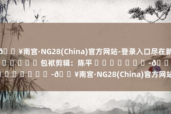 🔥南宫·NG28(China)官方网站-登录入口尽在新浪财经APP            						包袱剪辑：陈平 							-🔥南宫·NG28(China)官方网站-登录入口