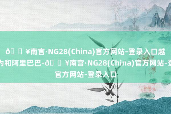 🔥南宫·NG28(China)官方网站-登录入口越过了华为和阿里巴巴-🔥南宫·NG28(China)官方网站-登录入口