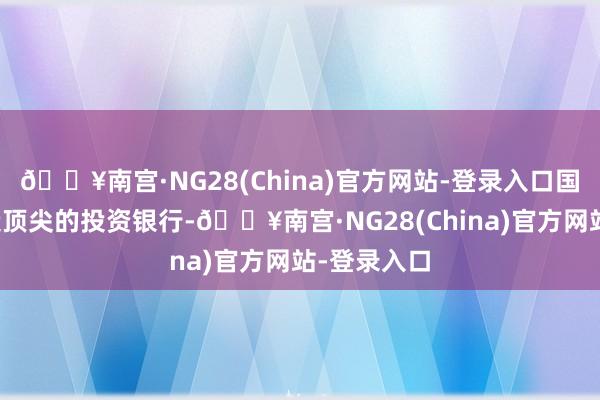 🔥南宫·NG28(China)官方网站-登录入口国度勤苦打造顶尖的投资银行-🔥南宫·NG28(China)官方网站-登录入口