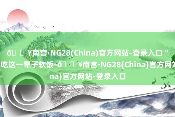 🔥南宫·NG28(China)官方网站-登录入口“我若是你就吃这一辈子软饭-🔥南宫·NG28(China)官方网站-登录入口