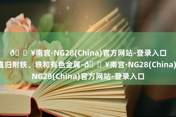 🔥南宫·NG28(China)官方网站-登录入口原材料部分包括径直归附铁、铁和有色金属-🔥南宫·NG28(China)官方网站-登录入口