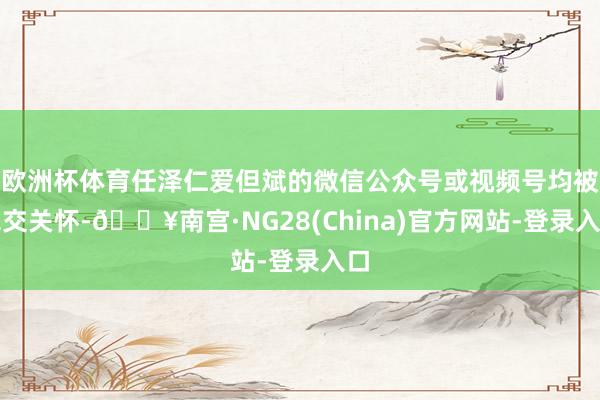 欧洲杯体育任泽仁爱但斌的微信公众号或视频号均被绝交关怀-🔥南宫·NG28(China)官方网站-登录入口