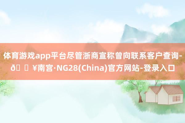 体育游戏app平台尽管浙商宣称曾向联系客户查询-🔥南宫·NG28(China)官方网站-登录入口