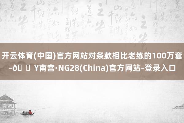 开云体育(中国)官方网站对条款相比老练的100万套-🔥南宫·NG28(China)官方网站-登录入口