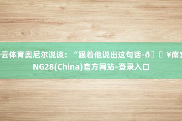 开云体育奥尼尔说谈：“跟着他说出这句话-🔥南宫·NG28(China)官方网站-登录入口