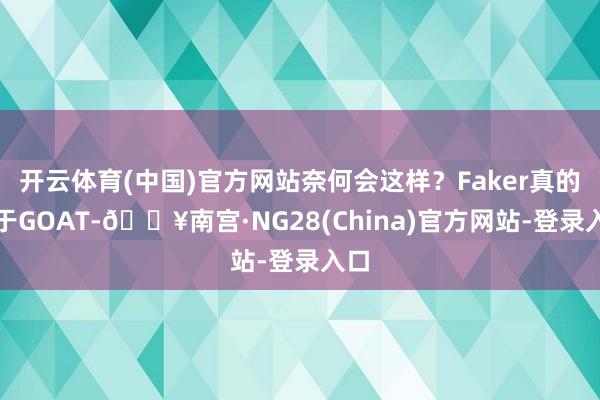 开云体育(中国)官方网站奈何会这样？Faker真的等于GOAT-🔥南宫·NG28(China)官方网站-登录入口