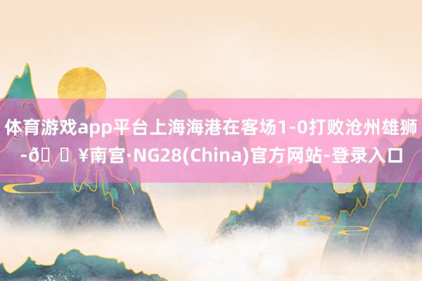 体育游戏app平台上海海港在客场1-0打败沧州雄狮-🔥南宫·NG28(China)官方网站-登录入口