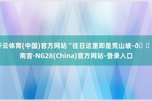 开云体育(中国)官方网站“往日这里即是荒山坡-🔥南宫·NG28(China)官方网站-登录入口