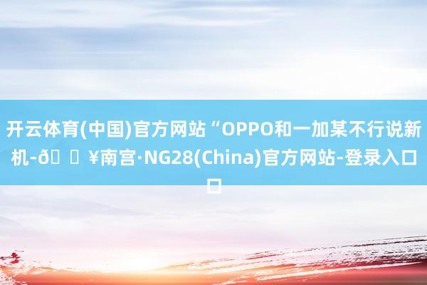 开云体育(中国)官方网站“OPPO和一加某不行说新机-🔥南宫·NG28(China)官方网站-登录入口