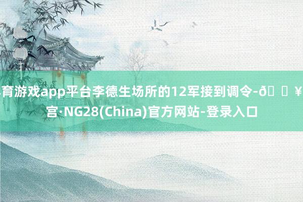 体育游戏app平台李德生场所的12军接到调令-🔥南宫·NG28(China)官方网站-登录入口