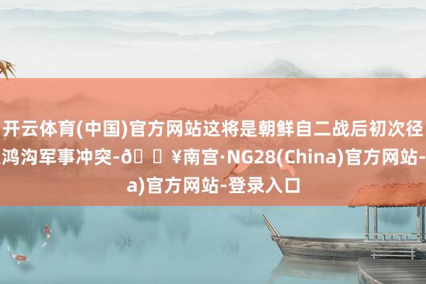 开云体育(中国)官方网站这将是朝鲜自二战后初次径直参与大鸿沟军事冲突-🔥南宫·NG28(China)官方网站-登录入口