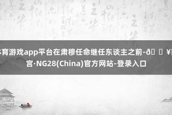 体育游戏app平台在肃穆任命继任东谈主之前-🔥南宫·NG28(China)官方网站-登录入口