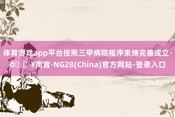 体育游戏app平台按照三甲病院程序束缚完善成立-🔥南宫·NG28(China)官方网站-登录入口