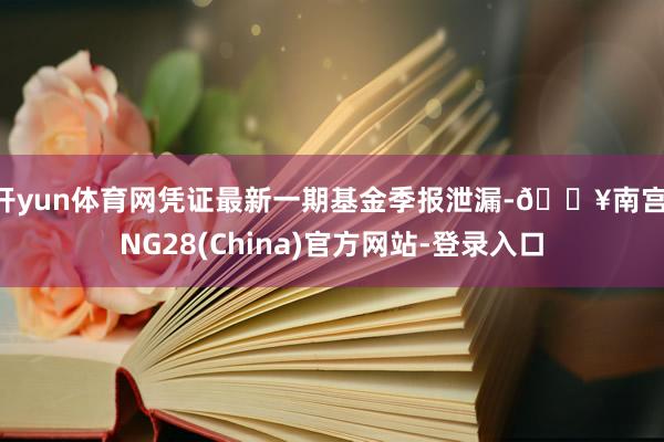 开yun体育网凭证最新一期基金季报泄漏-🔥南宫·NG28(China)官方网站-登录入口