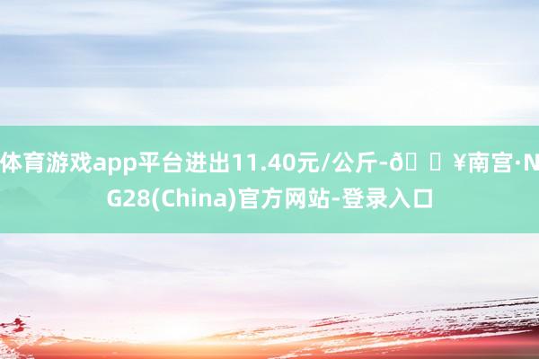 体育游戏app平台进出11.40元/公斤-🔥南宫·NG28(China)官方网站-登录入口