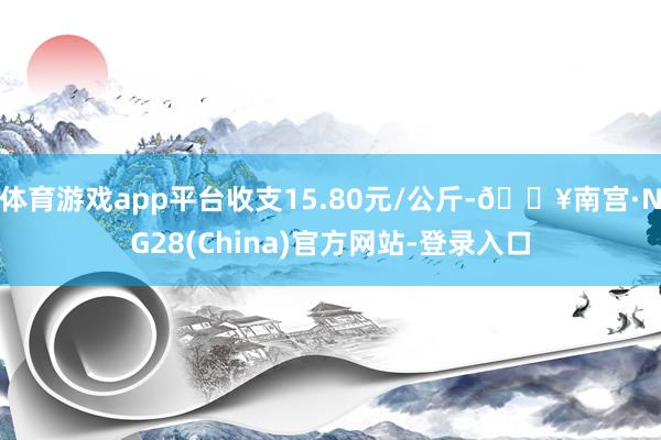 体育游戏app平台收支15.80元/公斤-🔥南宫·NG28(China)官方网站-登录入口