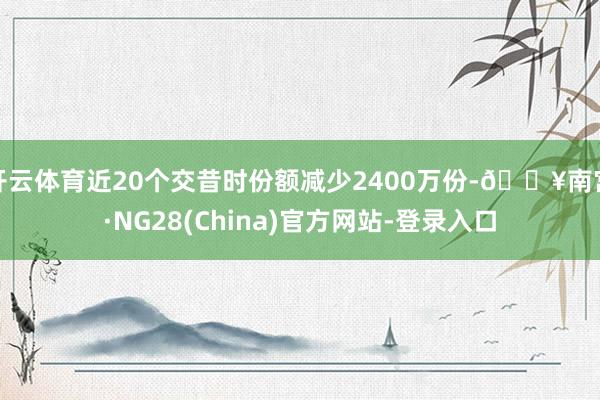 开云体育近20个交昔时份额减少2400万份-🔥南宫·NG28(China)官方网站-登录入口