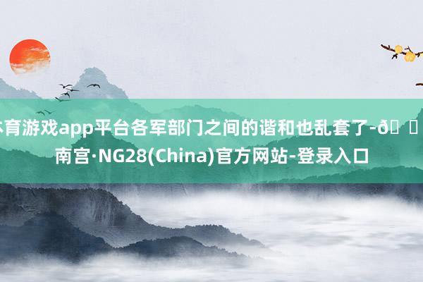 体育游戏app平台各军部门之间的谐和也乱套了-🔥南宫·NG28(China)官方网站-登录入口