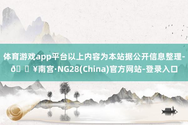 体育游戏app平台以上内容为本站据公开信息整理-🔥南宫·NG28(China)官方网站-登录入口