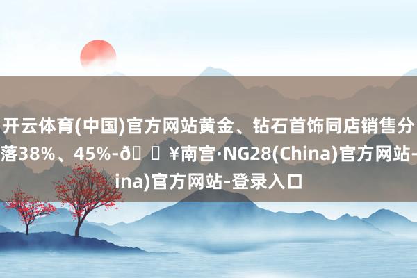 开云体育(中国)官方网站黄金、钻石首饰同店销售分离同比下落38%、45%-🔥南宫·NG28(China)官方网站-登录入口