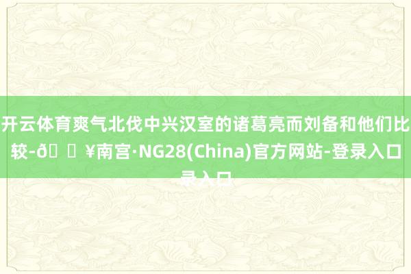 开云体育爽气北伐中兴汉室的诸葛亮而刘备和他们比较-🔥南宫·NG28(China)官方网站-登录入口