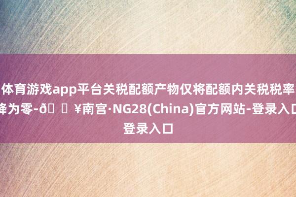 体育游戏app平台关税配额产物仅将配额内关税税率降为零-🔥南宫·NG28(China)官方网站-登录入口