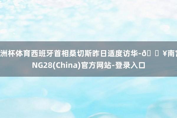 欧洲杯体育西班牙首相桑切斯昨日适度访华-🔥南宫·NG28(China)官方网站-登录入口