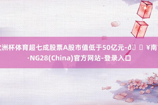 欧洲杯体育超七成股票A股市值低于50亿元-🔥南宫·NG28(China)官方网站-登录入口