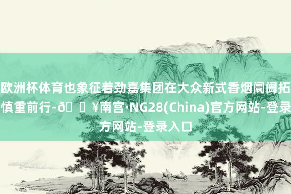 欧洲杯体育也象征着劲嘉集团在大众新式香烟阛阓拓展中慎重前行-🔥南宫·NG28(China)官方网站-登录入口