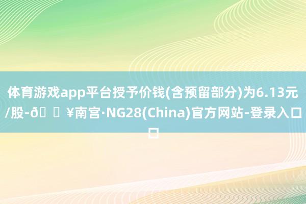 体育游戏app平台授予价钱(含预留部分)为6.13元/股-🔥南宫·NG28(China)官方网站-登录入口