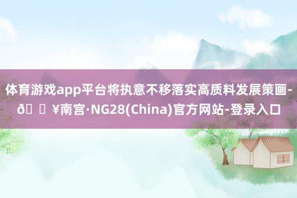 体育游戏app平台将执意不移落实高质料发展策画-🔥南宫·NG28(China)官方网站-登录入口