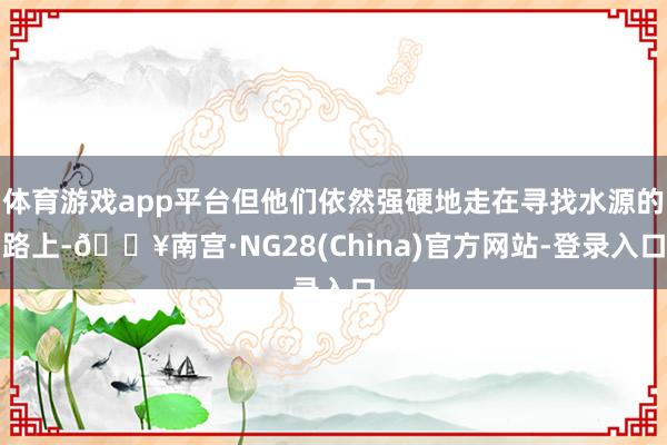 体育游戏app平台但他们依然强硬地走在寻找水源的路上-🔥南宫·NG28(China)官方网站-登录入口