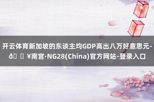 开云体育新加坡的东谈主均GDP高出八万好意思元-🔥南宫·NG28(China)官方网站-登录入口