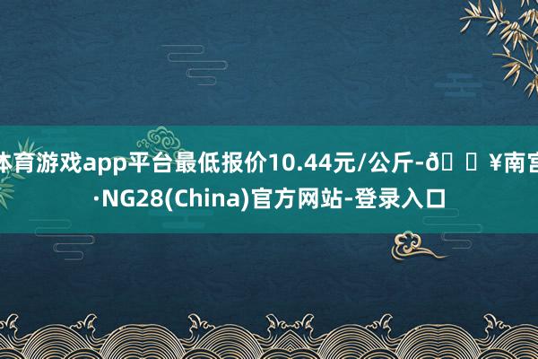 体育游戏app平台最低报价10.44元/公斤-🔥南宫·NG28(China)官方网站-登录入口