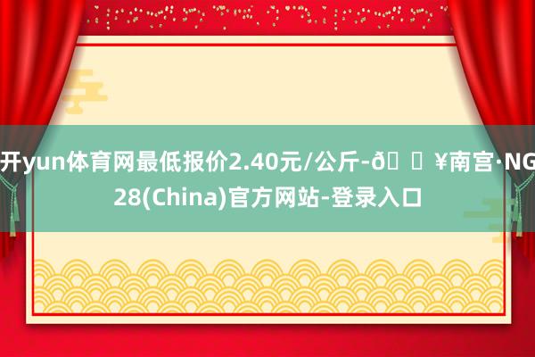 开yun体育网最低报价2.40元/公斤-🔥南宫·NG28(China)官方网站-登录入口