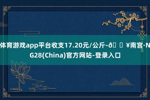 体育游戏app平台收支17.20元/公斤-🔥南宫·NG28(China)官方网站-登录入口