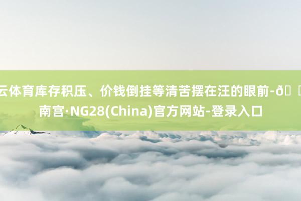 开云体育库存积压、价钱倒挂等清苦摆在汪的眼前-🔥南宫·NG28(China)官方网站-登录入口