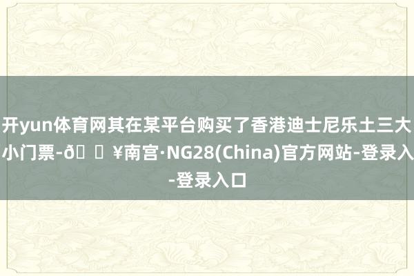 开yun体育网其在某平台购买了香港迪士尼乐土三大两小门票-🔥南宫·NG28(China)官方网站-登录入口