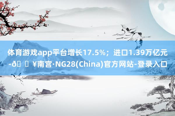 体育游戏app平台增长17.5%；进口1.39万亿元-🔥南宫·NG28(China)官方网站-登录入口