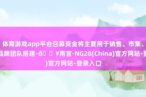 体育游戏app平台召募资金将主要用于销售、市集、医学、品牌团队搭建-🔥南宫·NG28(China)官方网站-登录入口