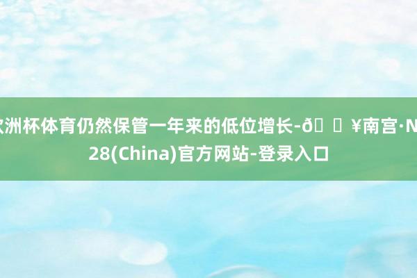 欧洲杯体育仍然保管一年来的低位增长-🔥南宫·NG28(China)官方网站-登录入口