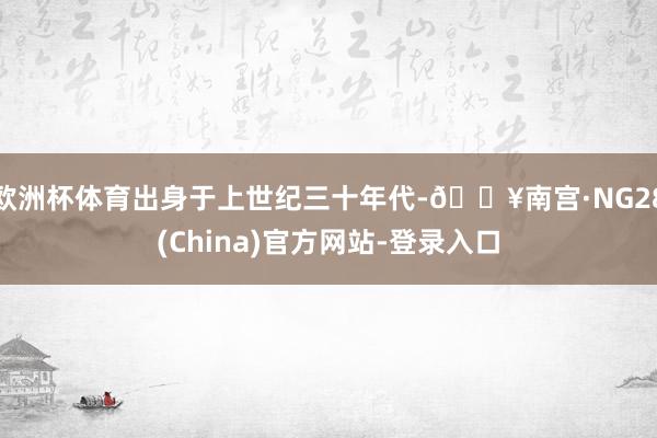 欧洲杯体育出身于上世纪三十年代-🔥南宫·NG28(China)官方网站-登录入口