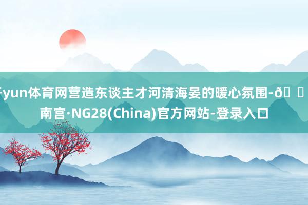 开yun体育网营造东谈主才河清海晏的暖心氛围-🔥南宫·NG28(China)官方网站-登录入口