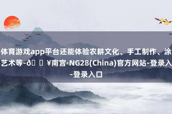 体育游戏app平台还能体验农耕文化、手工制作、涂鸦艺术等-🔥南宫·NG28(China)官方网站-登录入口