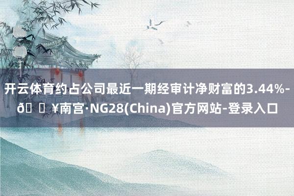 开云体育约占公司最近一期经审计净财富的3.44%-🔥南宫·NG28(China)官方网站-登录入口