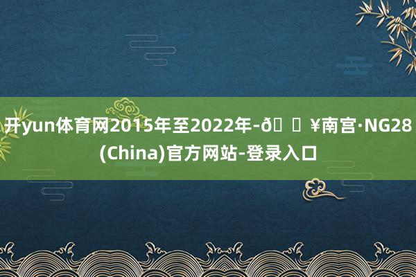 开yun体育网2015年至2022年-🔥南宫·NG28(China)官方网站-登录入口