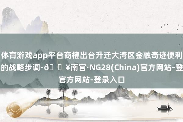 体育游戏app平台商榷出台升迁大湾区金融奇迹便利化水平的战略步调-🔥南宫·NG28(China)官方网站-登录入口