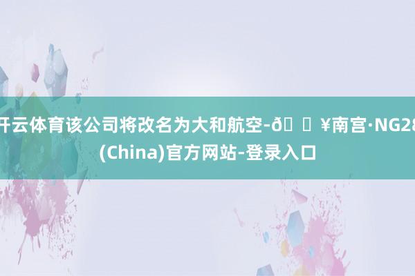 开云体育该公司将改名为大和航空-🔥南宫·NG28(China)官方网站-登录入口