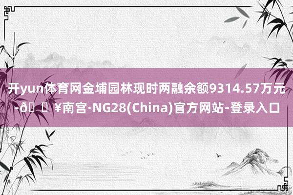 开yun体育网金埔园林现时两融余额9314.57万元-🔥南宫·NG28(China)官方网站-登录入口