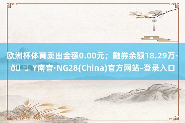 欧洲杯体育卖出金额0.00元；融券余额18.29万-🔥南宫·NG28(China)官方网站-登录入口